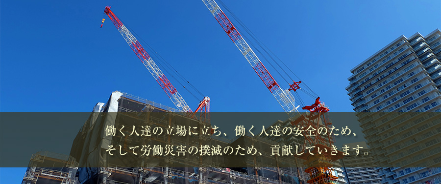 働く人達の立場に立ち、働く人達の安全のため、そして労働災害の撲滅のため、貢献していきます。